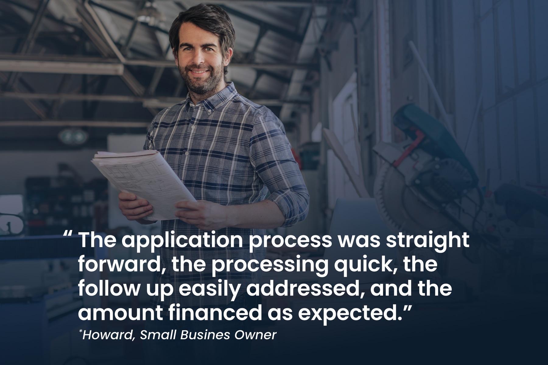 Howard, small business owner: "The application process was straight forward, the processing quick, the follow up easily addressed, and the amount financed as expected."