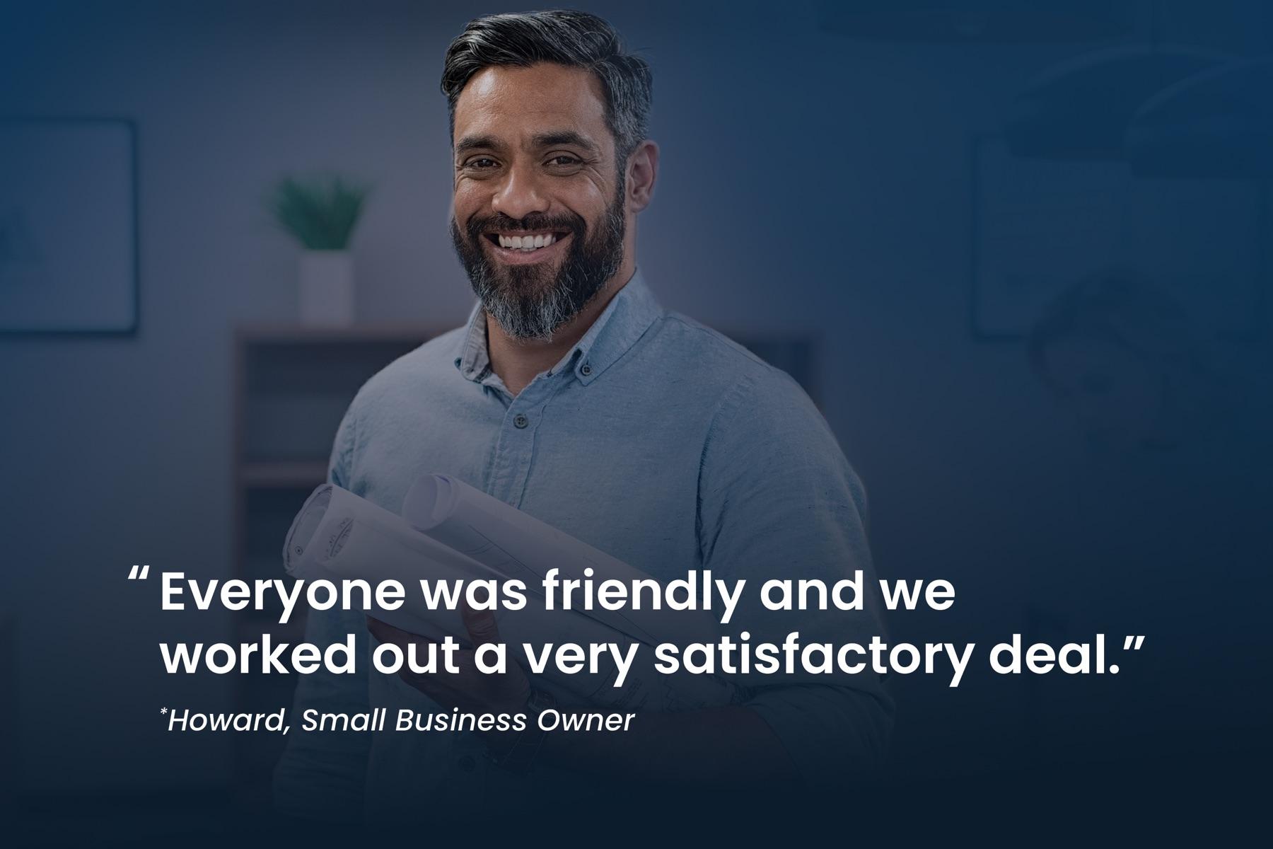 Howard, small business owner: "Everyone was friendly and we worked out a very satisfactory deal."