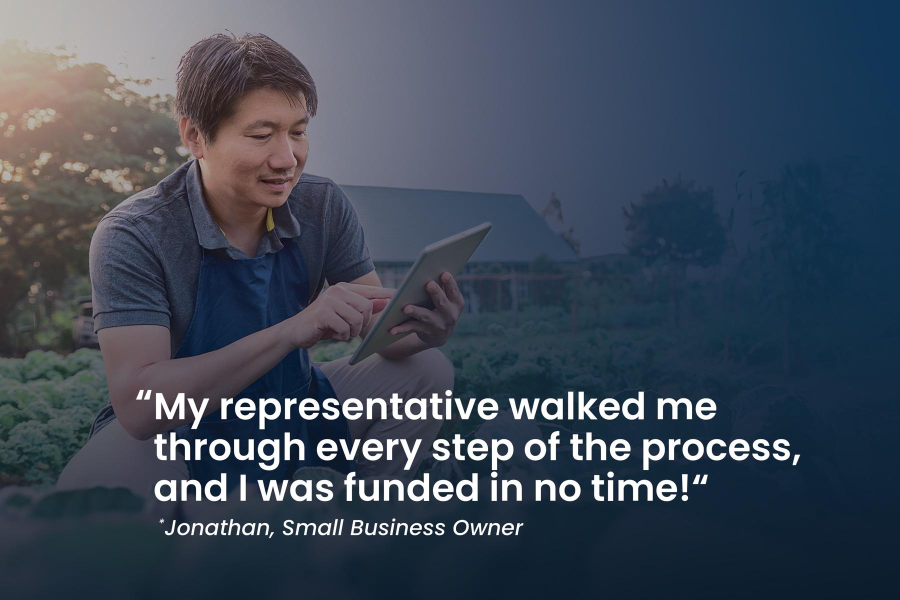 Jonathan, small business owner: "My representative walked me through every step of the process, and I was funded in no time!"