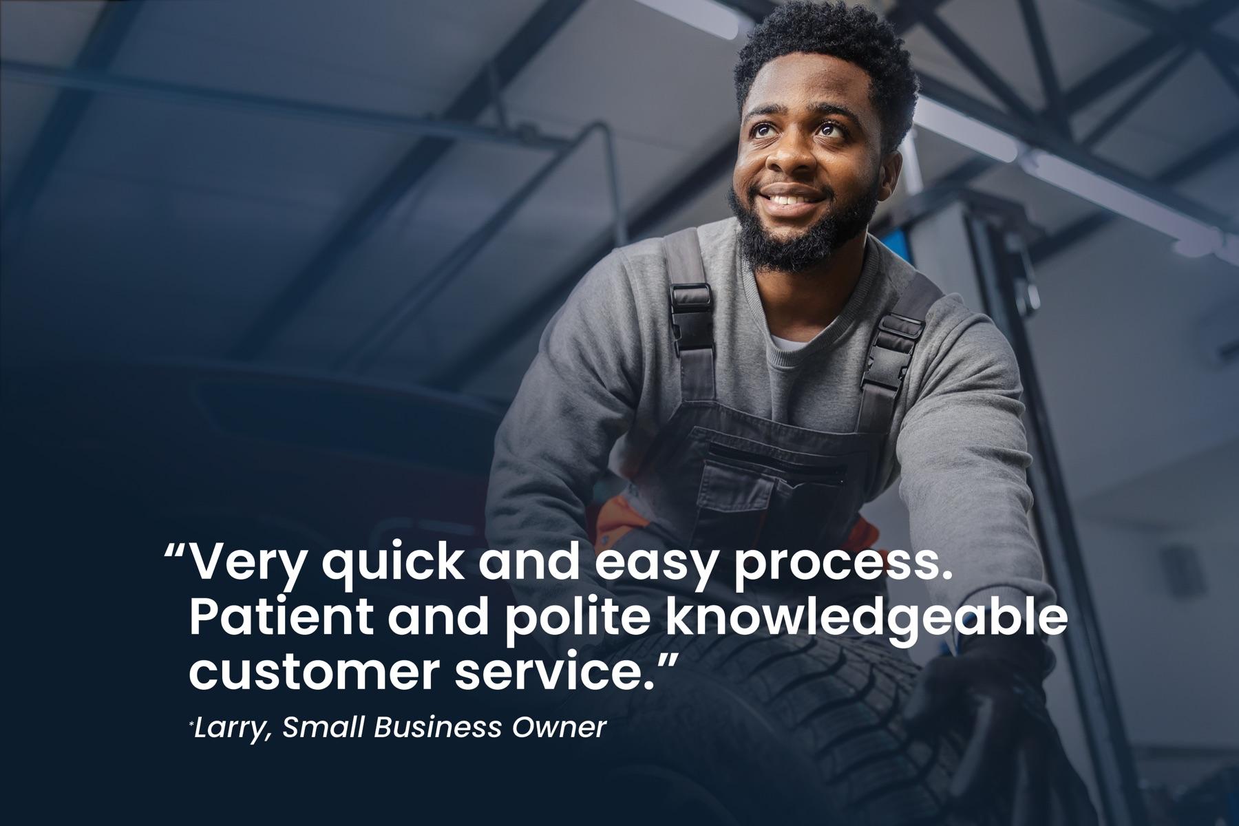 Larry, small business owner: "Very quick and easy process. Patient and polite knowledgeable customer service."