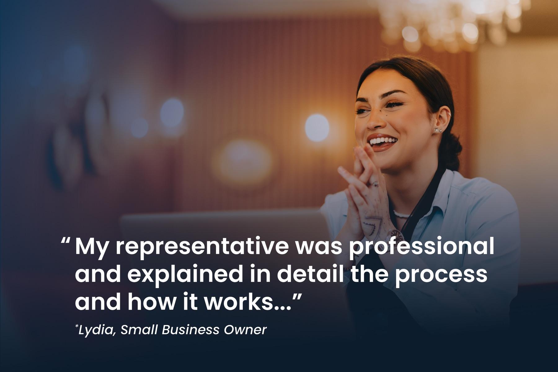 Lydia, small business owner: "My representative was professional and explained in detail the process and how it works..."