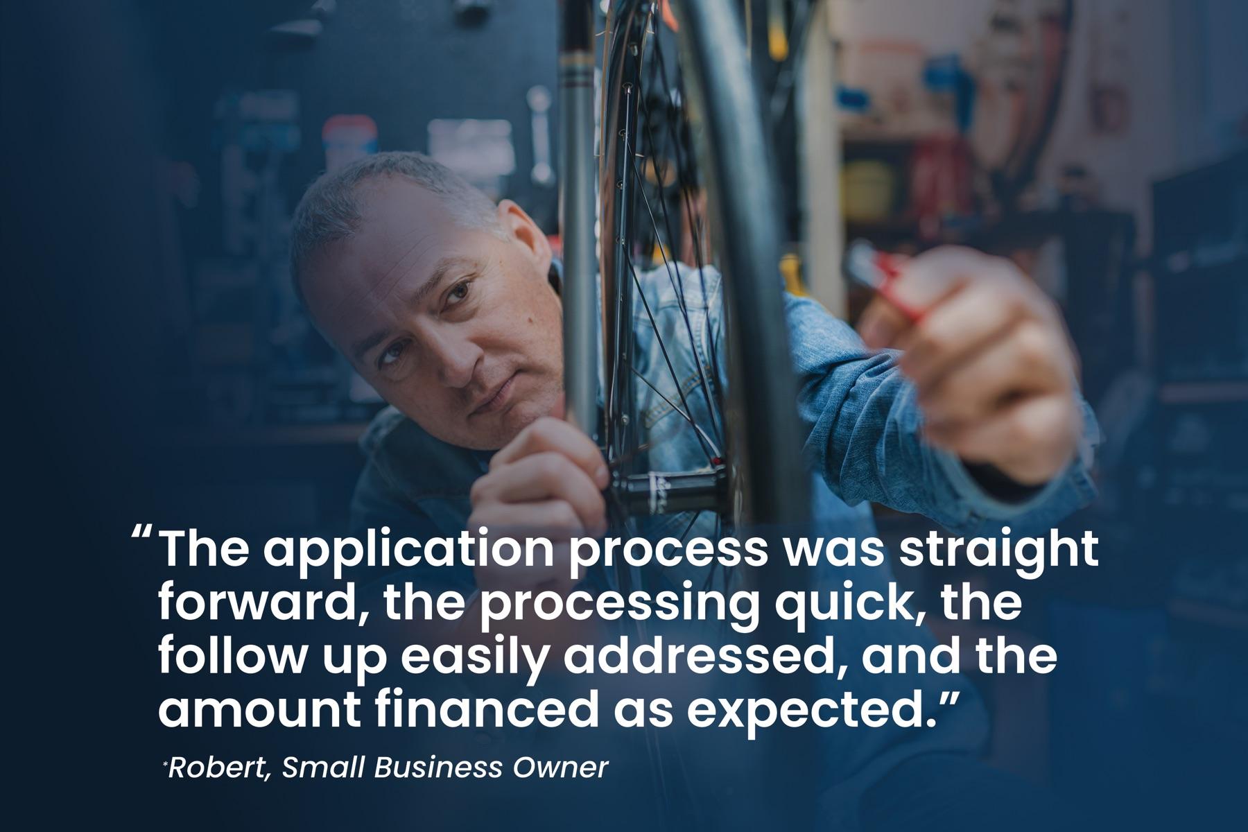 Robert, small business owner: "The application process was straight forward, the processing quick, the follow up easily addressed, and the amount financed as expected."