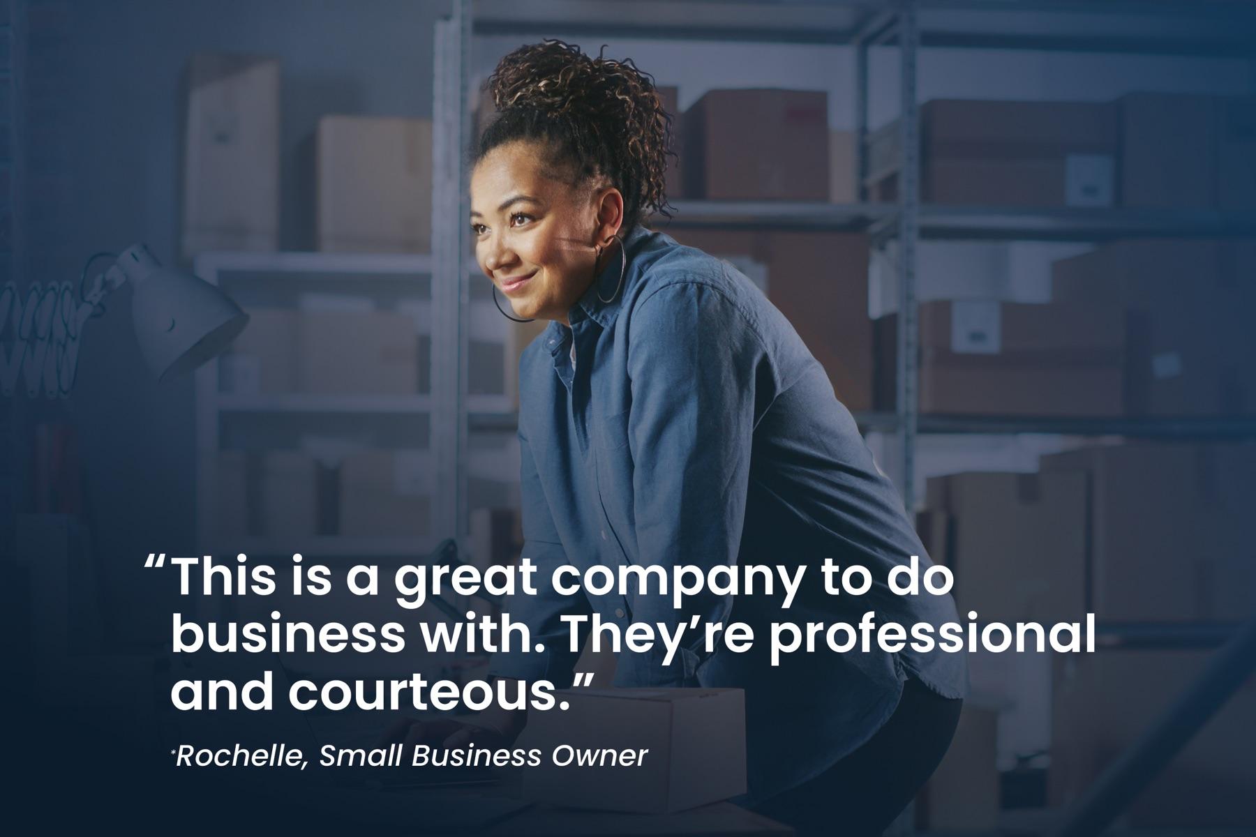 Rochelle, small business owner: "This is a great company to do business with. They're professional and courteous."